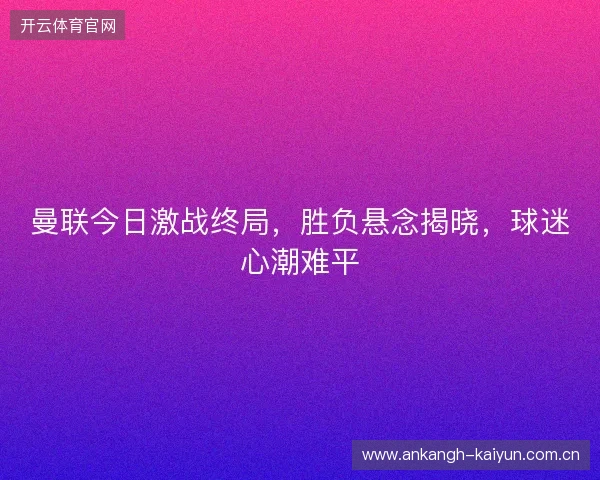 曼联今日激战终局，胜负悬念揭晓，球迷心潮难平